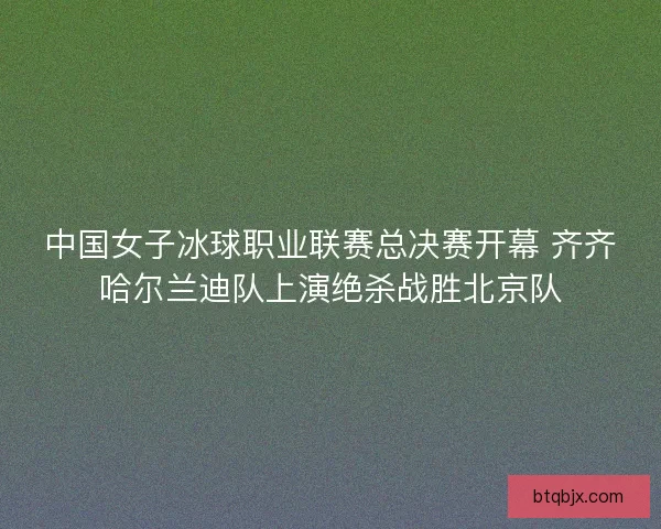 中国女子冰球职业联赛总决赛开幕 齐齐哈尔兰迪队上演绝杀战胜北京队 中国女子冰球职业联赛总决赛开幕 齐齐哈尔兰迪队上演绝杀战胜北京队