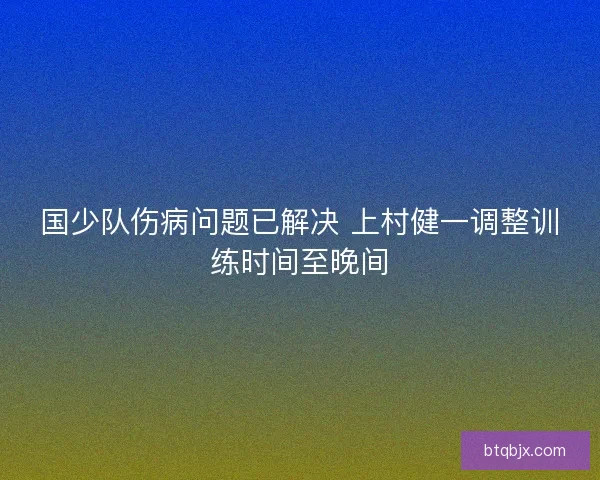 国少队伤病问题已解决 上村健一调整训练时间至晚间 国少队伤病问题已解决 上村健一调整训练时间至晚间