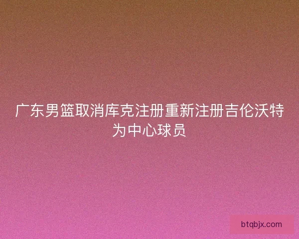 广东男篮取消库克注册重新注册吉伦沃特为中心球员