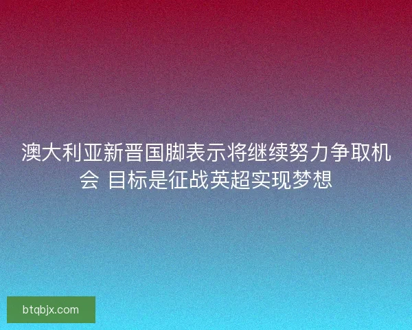 澳大利亚新晋国脚表示将继续努力争取机会 目标是征战英超实现梦想 澳大利亚新晋国脚表示将继续努力争取机会 目标是征战英超实现梦想