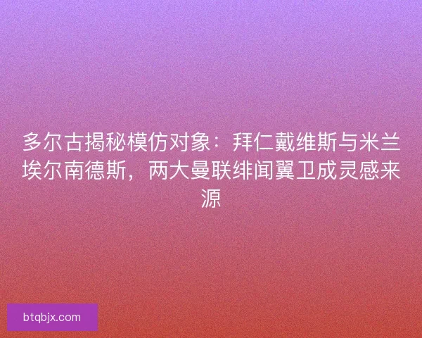 多尔古揭秘模仿对象：拜仁戴维斯与米兰埃尔南德斯，两大曼联绯闻翼卫成灵感来源