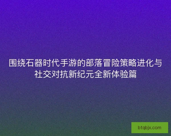 围绕石器时代手游的部落冒险策略进化与社交对抗新纪元全新体验篇 围绕石器时代手游的部落冒险策略进化与社交对抗新纪元全新体验篇