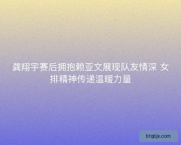 龚翔宇赛后拥抱赖亚文展现队友情深 女排精神传递温暖力量