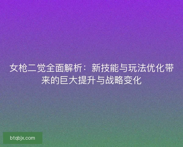 女枪二觉全面解析：新技能与玩法优化带来的巨大提升与战略变化