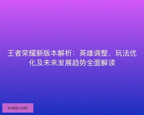 王者荣耀新版本解析：英雄调整、玩法优化及未来发展趋势全面解读