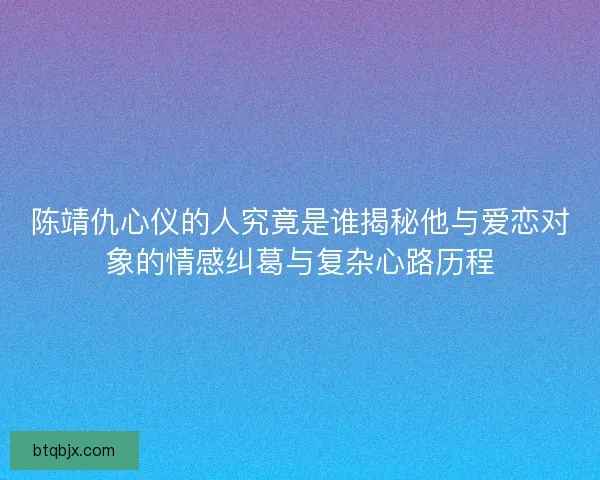 陈靖仇心仪的人究竟是谁揭秘他与爱恋对象的情感纠葛与复杂心路历程