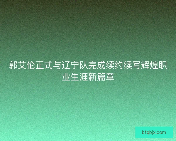 郭艾伦正式与辽宁队完成续约续写辉煌职业生涯新篇章