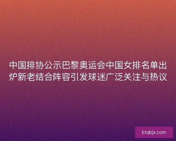中国排协公示巴黎奥运会中国女排名单出炉新老结合阵容引发球迷广泛关注与热议