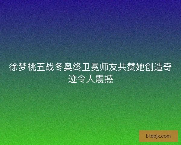徐梦桃五战冬奥终卫冕师友共赞她创造奇迹令人震撼
