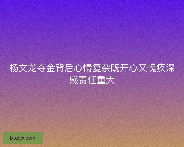 杨文龙夺金背后心情复杂既开心又愧疚深感责任重大