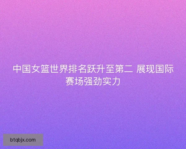 中国女篮世界排名跃升至第二 展现国际赛场强劲实力