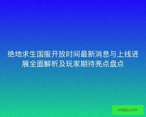 绝地求生国服开放时间最新消息与上线进展全面解析及玩家期待亮点盘点