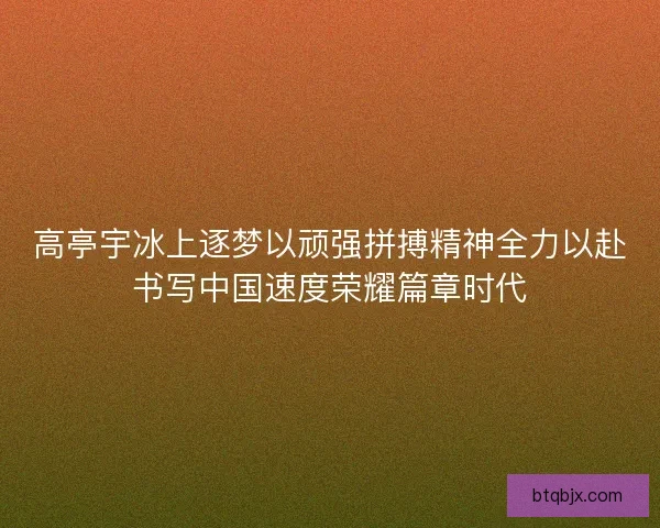高亭宇冰上逐梦以顽强拼搏精神全力以赴书写中国速度荣耀篇章时代