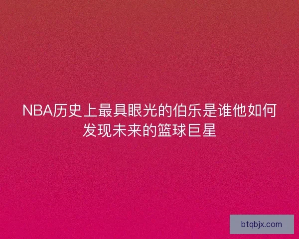 NBA历史上最具眼光的伯乐是谁他如何发现未来的篮球巨星