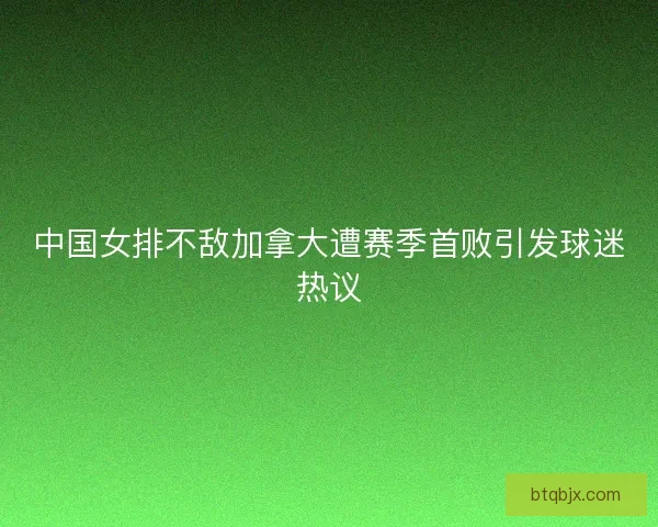 中国女排不敌加拿大遭赛季首败引发球迷热议