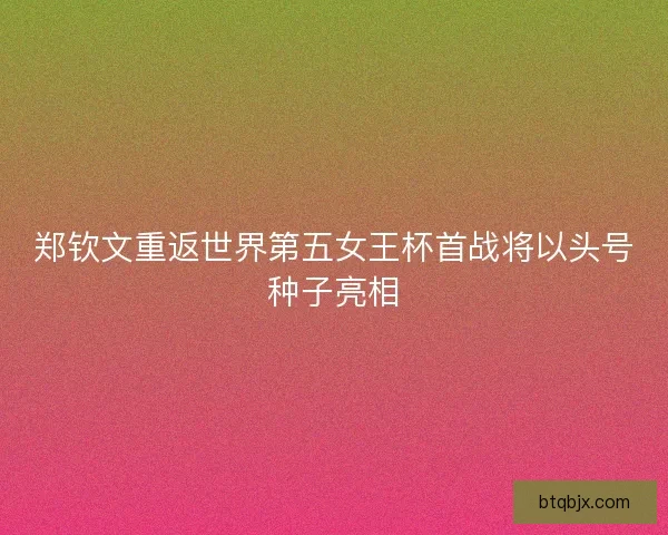 郑钦文重返世界第五女王杯首战将以头号种子亮相