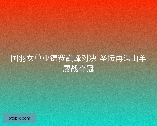 国羽女单亚锦赛巅峰对决 圣坛再遇山羊鏖战夺冠