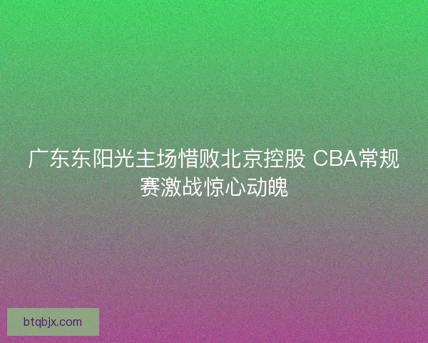 广东东阳光主场惜败北京控股 CBA常规赛激战惊心动魄