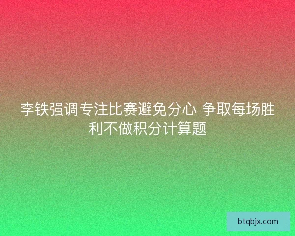 李铁强调专注比赛避免分心 争取每场胜利不做积分计算题