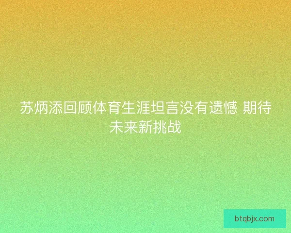 苏炳添回顾体育生涯坦言没有遗憾 期待未来新挑战
