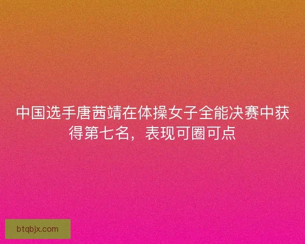 中国选手唐茜靖在体操女子全能决赛中获得第七名，表现可圈可点