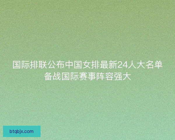 国际排联公布中国女排最新24人大名单备战国际赛事阵容强大