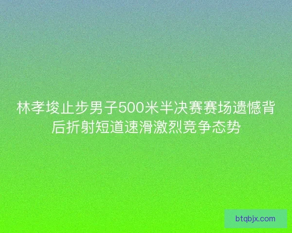 林孝埈止步男子500米半决赛赛场遗憾背后折射短道速滑激烈竞争态势