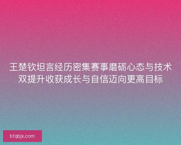王楚钦坦言经历密集赛事磨砺心态与技术双提升收获成长与自信迈向更高目标