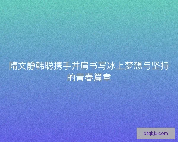 隋文静韩聪携手并肩书写冰上梦想与坚持的青春篇章