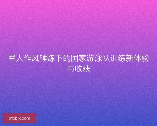 军人作风锤炼下的国家游泳队训练新体验与收获