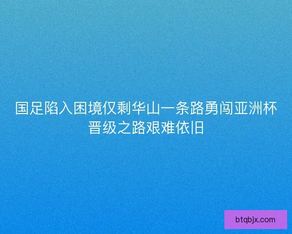 国足陷入困境仅剩华山一条路勇闯亚洲杯晋级之路艰难依旧