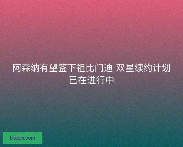 阿森纳有望签下祖比门迪 双星续约计划已在进行中
